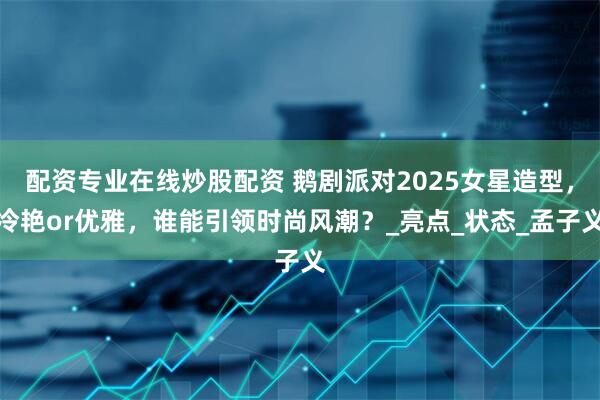 配资专业在线炒股配资 鹅剧派对2025女星造型，冷艳or优雅，谁能引领时尚风潮？_亮点_状态_孟子义