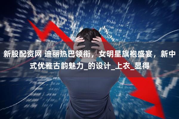 新股配资网 迪丽热巴领衔，女明星旗袍盛宴，新中式优雅古韵魅力_的设计_上衣_显得