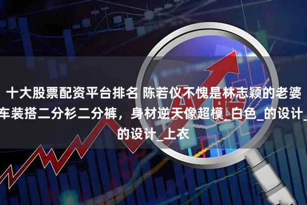 十大股票配资平台排名 陈若仪不愧是林志颖的老婆，赛车装搭二分衫二分裤，身材逆天像超模_白色_的设计_上衣