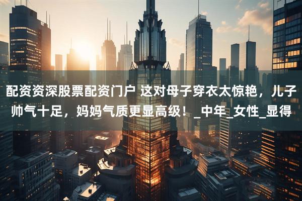 配资资深股票配资门户 这对母子穿衣太惊艳，儿子帅气十足，妈妈气质更显高级！_中年_女性_显得
