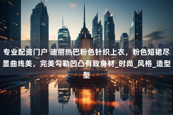 专业配资门户 迪丽热巴粉色针织上衣，粉色短裙尽显曲线美，完美勾勒凹凸有致身材_时尚_风格_造型