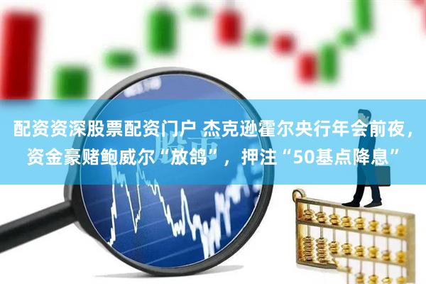 配资资深股票配资门户 杰克逊霍尔央行年会前夜，资金豪赌鲍威尔“放鸽”，押注“50基点降息”