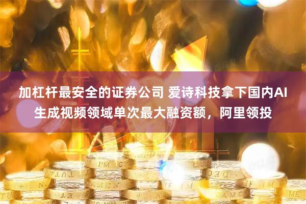 加杠杆最安全的证券公司 爱诗科技拿下国内AI生成视频领域单次最大融资额，阿里领投