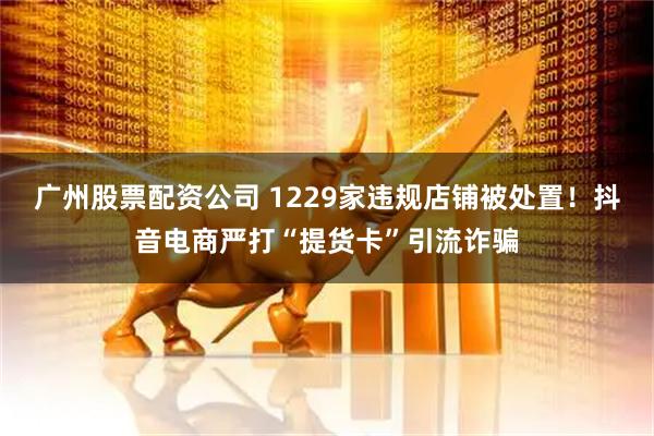 广州股票配资公司 1229家违规店铺被处置！抖音电商严打“提货卡”引流诈骗