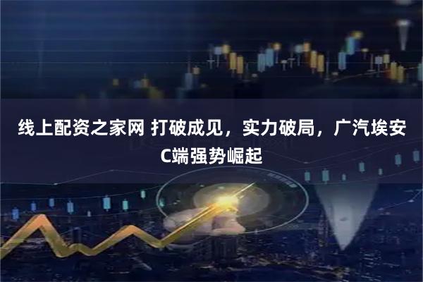 线上配资之家网 打破成见，实力破局，广汽埃安C端强势崛起