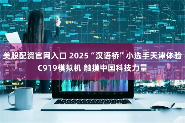 美股配资官网入口 2025“汉语桥”小选手天津体验C919模拟机 触摸中国科技力量