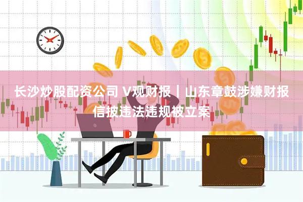 长沙炒股配资公司 V观财报｜山东章鼓涉嫌财报信披违法违规被立案