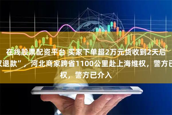 在线股票配资平台 买家下单超2万元货收到2天后就“仅退款”，河北商家跨省1100公里赴上海维权，警方已介入
