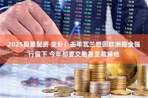 2025股票配资 变卦！去年瓦兰想回欧洲掘金强行留下 今年却要交易甚至裁掉他