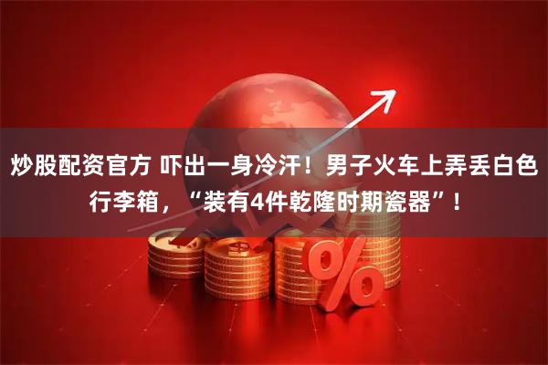 炒股配资官方 吓出一身冷汗！男子火车上弄丢白色行李箱，“装有4件乾隆时期瓷器”！