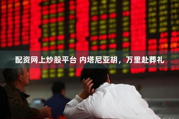 配资网上炒股平台 内塔尼亚胡，万里赴葬礼
