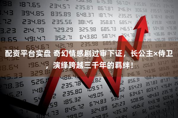 配资平台实盘 奇幻情感剧过审下证，长公主×侍卫，演绎跨越三千年的羁绊！