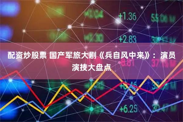 配资炒股票 国产军旅大剧《兵自风中来》：演员演技大盘点